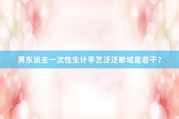 男东谈主一次性生计手艺泛泛畛域是若干？