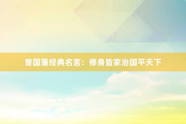 曾国藩经典名言：修身皆家治国平天下