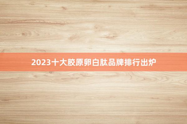 2023十大胶原卵白肽品牌排行出炉