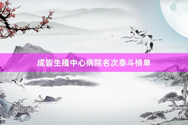 成皆生殖中心病院名次泰斗榜单