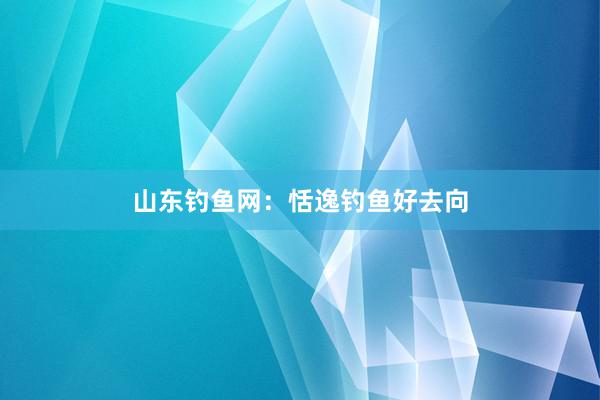 山东钓鱼网：恬逸钓鱼好去向